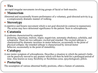 Motor symptoms and signsMotor symptoms and signs may be due to a neurological disorder causing organic brain syndrome, such as rigidity in Parkinson's disease, or may be related to emotional states such as restlessness or tremor in anxiety. However, there is a further group of symptoms which affect voluntary movements and often occur in functional psychoses. These symptoms are neither unequivocally neurological nor clearly psychogenic in origin and are termed motility disorder by some authors.