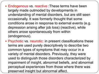 Descriptive psychopathology: is one method for describing the subjective experience and behavior of patients and is the basis for our current clinical descriptions of mental disorder. It is atheoretical, and does not rest on any particular explanation for the cause of the abnormal mental state. Descriptive  psychopathology includes close observation of the patient's behavior and empathic exploration of their subjective experience. The latter is called phenomenologydynamic (Freudian) psychopathology :attempts to describe and then to explain these states.