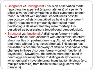 Subjective vs. objective: Objective signs are those noted by an external observer; subjective signs are those reported by the patient.Form vs. content: A distinction is drawn between the form and content of abnormal internal experiences. For example, a patient may believe that he is continually under surveillance by agents of MI5 who are plotting to frame him for another's crimes. Here, the content of the symptom is the belief about the name and methods of the persecutor; the form is that of a persecutory delusion. Content is culture and experience related, whereas form is attributable to the type of underlying mental illness.