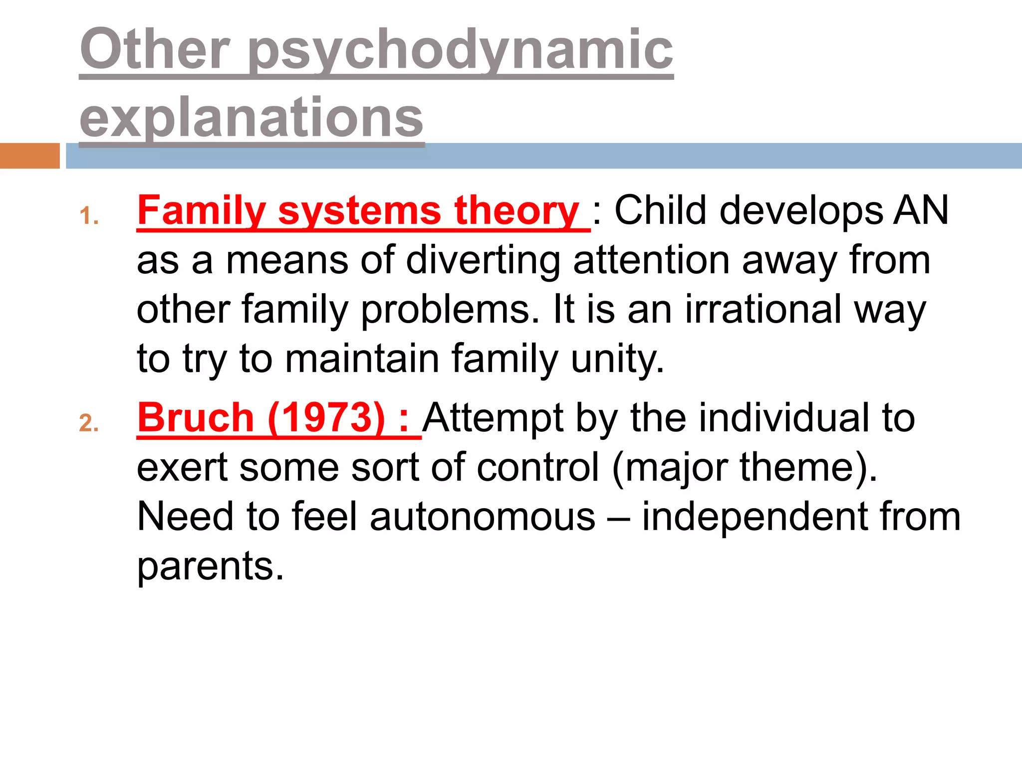 Other psychodynamic
explanations
1. Family systems theory : Child develops AN
as a means of diverting attention away from
other family problems. It is an irrational way
to try to maintain family unity.
2. Bruch (1973) : Attempt by the individual to
exert some sort of control (major theme).
Need to feel autonomous – independent from
parents.
 
