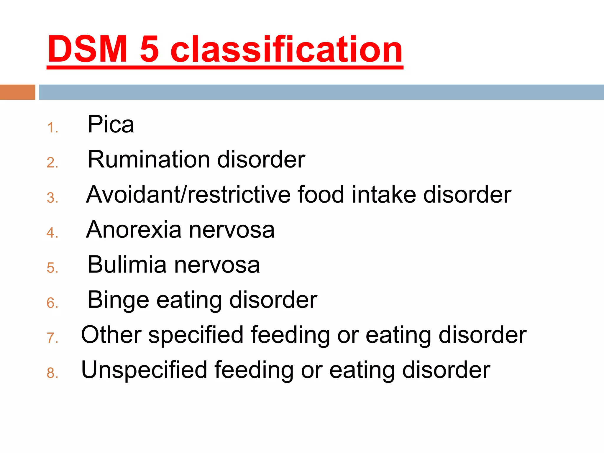DSM 5 classification
1. Pica
2. Rumination disorder
3. Avoidant/restrictive food intake disorder
4. Anorexia nervosa
5. Bulimia nervosa
6. Binge eating disorder
7. Other specified feeding or eating disorder
8. Unspecified feeding or eating disorder
 