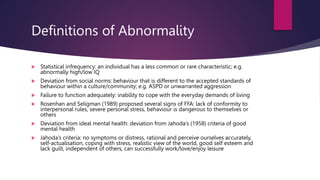 Definitions of Abnormality
 Statistical infrequency: an individual has a less common or rare characteristic; e.g.
abnormally high/low IQ
 Deviation from social norms: behaviour that is different to the accepted standards of
behaviour within a culture/community; e.g. ASPD or unwarranted aggression
 Failure to function adequately: inability to cope with the everyday demands of living
 Rosenhan and Seligman (1989) proposed several signs of FFA: lack of conformity to
interpersonal rules, severe personal stress, behaviour is dangerous to themselves or
others
 Deviation from ideal mental health: deviation from Jahoda’s (1958) criteria of good
mental health
 Jahoda’s criteria: no symptoms or distress, rational and perceive ourselves accurately,
self-actualisation, coping with stress, realistic view of the world, good self esteem and
lack guilt, independent of others, can successfully work/love/enjoy leisure
 