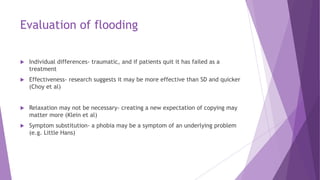 Evaluation of flooding
 Individual differences- traumatic, and if patients quit it has failed as a
treatment
 Effectiven...