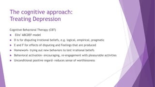 The cognitive approach:
Treating Depression
Cognitive Behavioral Therapy (CBT)
 Ellis’ ABCDEF model
 D is for disputing ...