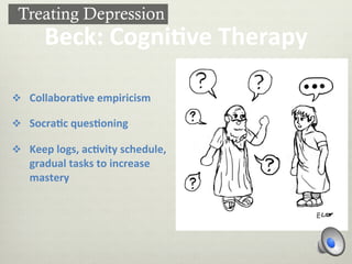 Beck:	
  Cogni-ve	
  Therapy	
  
v  Collabora-ve	
  empiricism	
  
v  Socra-c	
  ques-oning	
  
v  Keep	
  logs,	
  ac-vity	
  schedule,	
  
gradual	
  tasks	
  to	
  increase	
  
mastery	
  
Treating Depression
 