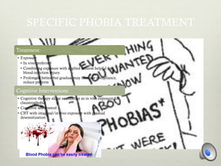 SPECIFIC PHOBIA TREATMENT
Treatment:
•  Exposure
•  In vivo preferred
•  Combining exposure with applied tension helpful for
blood-injection injury
•  Prolonged better, but gradual may increase compliance,
reduce preterm
Cogntiive Interventions
•  Cognitive therapy alone as effective as in vivo exposure for
claustrophobia
•  Cognitive self-control
•  CBT with imaginal/in vivo exposure with gradual
desensitization
 