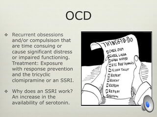 OCD
v  Recurrent obsessions
and/or compulsison that
are time consuing or
cause significant distress
or impaired functioning.
Treatment: Exposure
with response prevention
and the tricyclic
clomipramine or an SSRI.
v  Why does an SSRI work?
An increase in the
availability of serotonin.
 