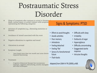 Postraumatic Stress
Disorder
v  Onset of symptoms after exposure to actual or threatened
death, serious injury, or sexual violence with symptoms
representing the following categories:
v  intrusion of symptoms (e.g., distressing memories or
dreams)
v  Avoidance of stimuli associated with the event
v  Negative alterations in cognition and mood
v  Alterations in arousal
v  Symptom Length:
v  have lasted more than one month and cause distress or
impaired functioning
v  Treatment:
v  Cognitive behavioral therapyt hat incorporates
exposure, cognitive restructuring, anxiety management
and other techniques
 