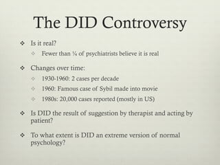 The DID Controversy
v  Is it real?
v  Fewer than ¼ of psychiatrists believe it is real
v  Changes over time:
v  1930-1960: 2 cases per decade
v  1960: Famous case of Sybil made into movie
v  1980s: 20,000 cases reported (mostly in US)
v  Is DID the result of suggestion by therapist and acting by
patient?
v  To what extent is DID an extreme version of normal
psychology?
 