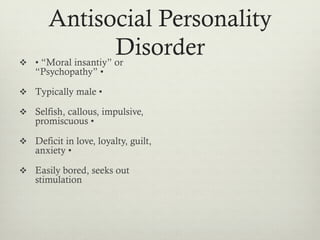 Antisocial Personality
Disorderv  • “Moral insantiy” or
“Psychopathy” •
v  Typically male •
v  Selfish, callous, impulsive,
promiscuous •
v  Deficit in love, loyalty, guilt,
anxiety •
v  Easily bored, seeks out
stimulation
 