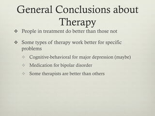 General Conclusions about
Therapy
v  People in treatment do better than those not
v  Some types of therapy work better for specific
problems
v  Cognitive-behavioral for major depression (maybe)
v  Medication for bipolar disorder
v  Some therapists are better than others
 
