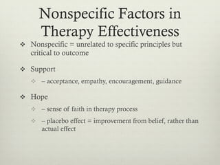 Nonspecific Factors in
Therapy Effectiveness
v  Nonspecific = unrelated to specific principles but
critical to outcome
v  Support
v  – acceptance, empathy, encouragement, guidance
v  Hope
v  – sense of faith in therapy process
v  – placebo effect = improvement from belief, rather than
actual effect
 
