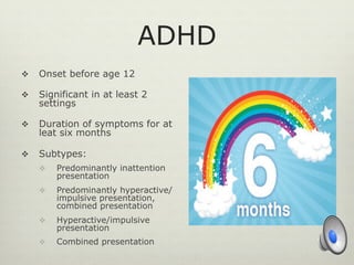 ADHD
v  Onset before age 12
v  Significant in at least 2
settings
v  Duration of symptoms for at
leat six months
v  Subtypes:
v  Predominantly inattention
presentation
v  Predominantly hyperactive/
impulsive presentation,
combined presentation
v  Hyperactive/impulsive
presentation
v  Combined presentation
 