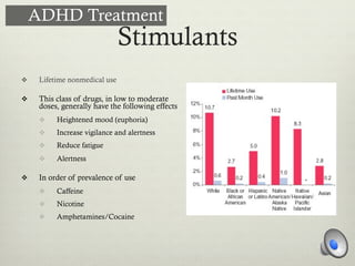 Stimulants
v  Lifetime nonmedical use
v  This class of drugs, in low to moderate
doses, generally have the following effects
v  Heightened mood (euphoria)
v  Increase vigilance and alertness
v  Reduce fatigue
v  Alertness
v  In order of prevalence of use
v  Caffeine
v  Nicotine
v  Amphetamines/Cocaine
ADHD Treatment
 