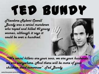 Ted Bundy
Theodore Robert Cowell
Bundy was a serial murderer
who raped and killed 40 young
women, although it says it
could be over a hundred.
"We serial killers are your sons, we are your husbands,
we are everywhere. And there will be more of your
children dead tomorrow“ Ted Bundy
 
