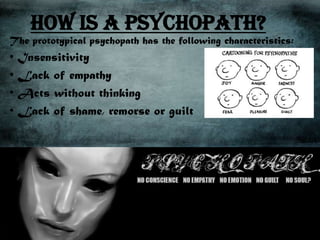 How is a psychopath?
The prototypical psychopath has the following characteristics:
• Insensitivity
• Lack of empathy
• Acts without thinking
• Lack of shame, remorse or guilt
 