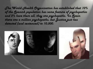 The World Health Organization has established that 10%
of the Spanish population has some feature of psychopathic
and 2% have them all, they are psychopaths. In Spain
there are a million psychopaths, but Justice just has
detected (and sentenced) to 10,000.
 