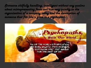 Someone skilfully handling, intelligent without any qualms
about misrepresenting facts can rise very quickly in the
organization of a company today and the description of
someone that fits like a glove to a psychopath.
 