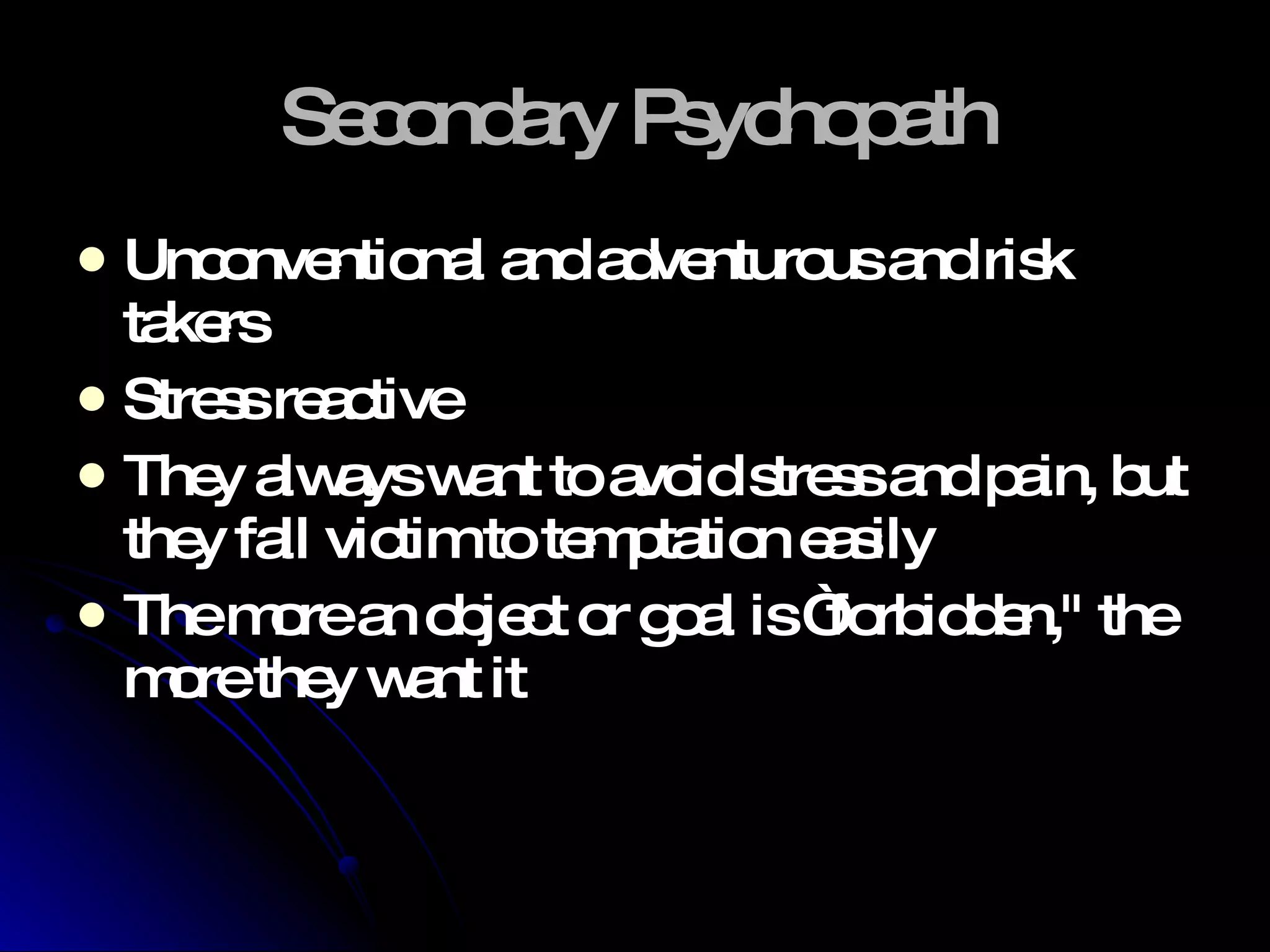 Secondary Psychopath Unconventional and adventurous and risk takers Stress reactive They always want to avoid stress and pain, but they fall victim to temptation easily The more an object or goal is “forbidden," the more they want it 