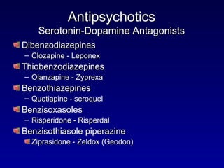 Antipsychotics Serotonin-Dopamine Antagonists Dibenzodiazepines Clozapine - Leponex Thiobenzodiazepines Olanzapine - Zyprexa Benzothiazepines Quetiapine - seroquel Benzisoxasoles Risperidone - Risperdal Benzisothiasole piperazine Ziprasidone - Zeldox (Geodon) 