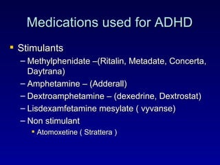 Medications used for ADHD Stimulants Methylphenidate –(Ritalin, Metadate, Concerta, Daytrana) Amphetamine – (Adderall) Dextroamphetamine – (dexedrine, Dextrostat) Lisdexamfetamine mesylate ( vyvanse) Non stimulant Atomoxetine ( Strattera ) 