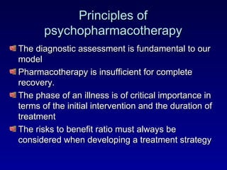 Principles of psychopharmacotherapy The diagnostic assessment is fundamental to our model Pharmacotherapy is insufficient for complete recovery. The phase of an illness is of critical importance in terms of the initial intervention and the duration of treatment The risks to benefit ratio must always be considered when developing a treatment strategy 