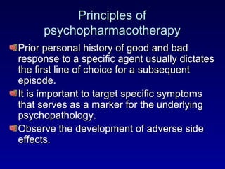 Principles of psychopharmacotherapy Prior personal history of good and bad response to a specific agent usually dictates the first line of choice for a subsequent episode. It is important to target specific symptoms that serves as a marker for the underlying psychopathology. Observe the development of adverse side effects. 