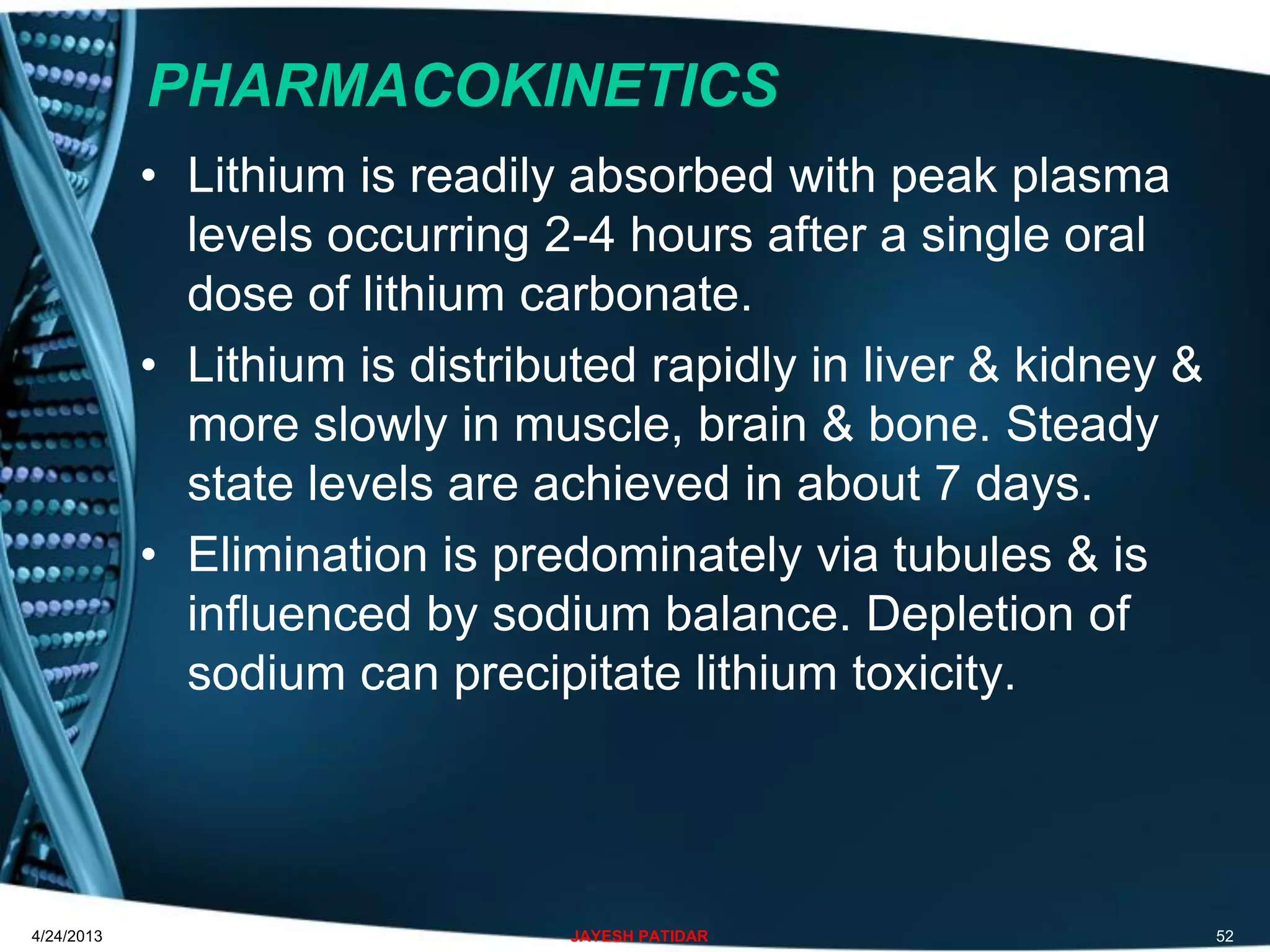 PHARMACOKINETICS
• Lithium is readily absorbed with peak plasma
levels occurring 2-4 hours after a single oral
dose of lithium carbonate.
• Lithium is distributed rapidly in liver & kidney &
more slowly in muscle, brain & bone. Steady
state levels are achieved in about 7 days.
• Elimination is predominately via tubules & is
influenced by sodium balance. Depletion of
sodium can precipitate lithium toxicity.
4/24/2013 JAYESH PATIDAR 52
 
