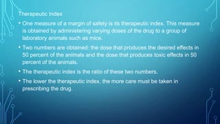 Therapeutic Index
• One measure of a margin of safety is its therapeutic index. This measure
is obtained by administering varying doses of the drug to a group of
laboratory animals such as mice.
• Two numbers are obtained: the dose that produces the desired effects in
50 percent of the animals and the dose that produces toxic effects in 50
percent of the animals.
• The therapeutic index is the ratio of these two numbers.
• The lower the therapeutic index, the more care must be taken in
prescribing the drug.
 