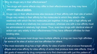 • Why do drugs vary in their effectiveness?
1. Two drugs with same effects may differ in their effectiveness as they may have
different sites of action.
2. Drugs vary in their effectiveness also because of their affinity with their site of action.
Drugs vary widely in their affinity for the molecules to which they attach—the
readiness with which the two molecules join together. A drug with a high affinity will
produce effects at a relatively low concentration, whereas one with a low affinity must
be administered in relatively high doses. Thus, even two drugs with identical sites of
action can vary widely in their effectiveness if they have different affinities for their
binding sites.
• In addition, because most drugs have multiple effects, a drug can have high affinities
for some of its sites of action and low affinities for others.
• The most desirable drug has a high affinity for sites of action that produce therapeutic
effects and a low affinity for sites affinity of action that produce toxic side effects. One of
the goals of research by drug companies is to find chemicals with just this pattern of
 