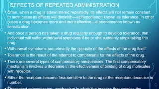 EFFECTS OF REPEATED ADMINISTRATION
• Often, when a drug is administered repeatedly, its effects will not remain constant.
In most cases its effects will diminish—a phenomenon known as tolerance. In other
cases a drug becomes more and more effective—a phenomenon known as
sensitization.
• And once a person has taken a drug regularly enough to develop tolerance, that
individual will suffer withdrawal symptoms if he or she suddenly stops taking the
drug.
• Withdrawal symptoms are primarily the opposite of the effects of the drug itself.
• Tolerance is the result of the attempt to compensate for the effects of the drug.
• There are several types of compensatory mechanisms. The first compensatory
mechanism involves a decrease in the effectiveness of binding of drug molecules
with receptor.
• Either the receptors become less sensitive to the drug or the receptors decrease in
number.
 