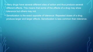 • many drugs have several different sites of action and thus produce several
different effects. This means that some of the effects of a drug may show
tolerance but others may not.
• Sensitization is the exact opposite of tolerance: Repeated doses of a drug
produce larger and larger effects. Sensitization is less common than tolerance.
 