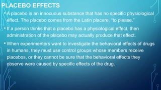PLACEBO EFFECTS
• A placebo is an innocuous substance that has no specific physiological
effect. The placebo comes from the Latin placere, “to please.”
• If a person thinks that a placebo has a physiological effect, then
administration of the placebo may actually produce that effect.
• When experimenters want to investigate the behavioral effects of drugs
in humans, they must use control groups whose members receive
placebos, or they cannot be sure that the behavioral effects they
observe were caused by specific effects of the drug.
 