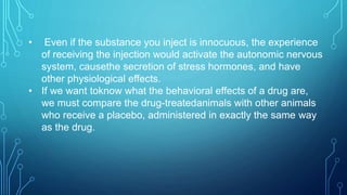 • Even if the substance you inject is innocuous, the experience
of receiving the injection would activate the autonomic nervous
system, causethe secretion of stress hormones, and have
other physiological effects.
• If we want toknow what the behavioral effects of a drug are,
we must compare the drug-treatedanimals with other animals
who receive a placebo, administered in exactly the same way
as the drug.
 