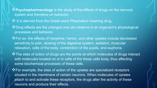 Psychopharmacology is the study of the effects of drugs on the nervous
system and therefore on behavior.
 It is derived from the Greek word Pharmakon meaning drug.
Drug effects are the changes one can observe in an organism’s physiological
processes and behavior.
For ex- the effects of morphine, heroin, and other opiates include decreased
sensitivity to pain, slowing of the digestive system, sedation, muscular
relaxation, cells of the body, constriction of the pupils, and euphoria.
The sites of action of drugs are the points at which molecules of drugs interact
with molecules located on or in cells of the these cells body, thus affecting
some biochemical processes of these cells.
For example, the sites of action of the opiates are specialized receptors
situated in the membrane of certain neurons. When molecules of opiates
attach to and activate these receptors, the drugs alter the activity of these
neurons and produce their effects.
 