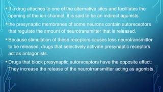 • If a drug attaches to one of the alternative sites and facilitates the
opening of the ion channel, it is said to be an indirect agonists.
• the presynaptic membranes of some neurons contain autoreceptors
that regulate the amount of neurotransmitter that is released.
• Because stimulation of these receptors causes less neurotransmitter
to be released, drugs that selectively activate presynaptic receptors
act as antagonists.
• Drugs that block presynaptic autoreceptors have the opposite effect:
They increase the release of the neurotrransmitter acting as agonists.
 