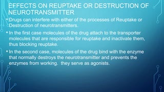 EFFECTS ON REUPTAKE OR DESTRUCTION OF
NEUROTRANSMITTER
• Drugs can interfere with either of the processes of Reuptake or
Destruction of neurotransmitters.
• In the first case molecules of the drug attach to the transporter
molecules that are responsible for reuptake and inactivate them,
thus blocking reuptake.
• In the second case, molecules of the drug bind with the enzyme
that normally destroys the neurotransmitter and prevents the
enzymes from working. they serve as agonists.
 