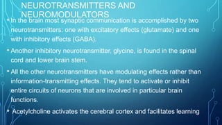NEUROTRANSMITTERS AND
NEUROMODULATORS
• In the brain most synaptic communication is accomplished by two
neurotransmitters: one with excitatory effects (glutamate) and one
with inhibitory effects (GABA).
• Another inhibitory neurotransmitter, glycine, is found in the spinal
cord and lower brain stem.
• All the other neurotransmitters have modulating effects rather than
information-transmitting effects. They tend to activate or inhibit
entire circuits of neurons that are involved in particular brain
functions.
• Acetylcholine activates the cerebral cortex and facilitates learning
 