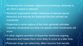 • Norepinephrine increases vigilance and enhances readiness to
act when a signal is detected.
• Serotonin suppresses certain categories of species-typical
behaviors and reduces the likelihood that the animals act
impulsively
• Dopamine in some regions of the brain generally activates
voluntary movements but does not specify which movements will
occur.
• In other regions secretion of dopamine reinforces ongoing
behaviors and makes them more likely to occur at a later time.
• Particular drugs can selectively affect neurons that secrete
 