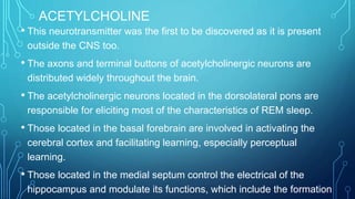 ACETYLCHOLINE
• This neurotransmitter was the first to be discovered as it is present
outside the CNS too.
• The axons and terminal buttons of acetylcholinergic neurons are
distributed widely throughout the brain.
• The acetylcholinergic neurons located in the dorsolateral pons are
responsible for eliciting most of the characteristics of REM sleep.
• Those located in the basal forebrain are involved in activating the
cerebral cortex and facilitating learning, especially perceptual
learning.
• Those located in the medial septum control the electrical of the
hippocampus and modulate its functions, which include the formation
 