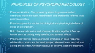 PRINCIPLES OF PSYCHOPHARMACOLOGY
• Pharmacokinetics - The process by which drugs are absorbed,
distributed within the body, metabolized, and excreted is referred to as
pharmacokinetics.
• Pharmacodynamics studies the biological and physiological effects of
drugs on an organism.
• Both pharmacodynamics and pharmacokinetics together influence
factors such as dosing, drug benefits, and adverse effects.
• Pharmacodynamics places particular emphasis on dose-response
relationships, which are the relationships between the concentration of
a drug and its effect, whether negative or positive, upon the organism.
 
