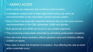 AMINO ACIDS
• amino acids are molecules that combine to form proteins.
• investigators suspect that at least eight amino acids may serve as
neurotransmitters in the mammalian central nervous system.
• three of them are especially important because they are the most common
neurotransmitters in the CNS: glutamate, GABA and glycine.
• Both glutamate and GABA are found in very simple organisms
• They producing postsynaptic potentials by activating postsynaptic receptors.
• they also have direct excitatory effects (glutamic acid) and inhibitory effects
(GABA) on axons;
• they raise or lower the threshold of excitation, thus affecting the rate at which
action potentials occur.
 