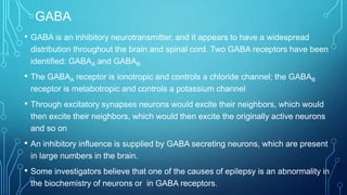 GABA
• GABA is an inhibitory neurotransmitter, and it appears to have a widespread
distribution throughout the brain and spinal cord. Two GABA receptors have been
identified: GABAA and GABAB
• The GABAA receptor is ionotropic and controls a chloride channel; the GABAB
receptor is metabotropic and controls a potassium channel
• Through excitatory synapses neurons would excite their neighbors, which would
then excite their neighbors, which would then excite the originally active neurons
and so on
• An inhibitory influence is supplied by GABA secreting neurons, which are present
in large numbers in the brain.
• Some investigators believe that one of the causes of epilepsy is an abnormality in
the biochemistry of neurons or in GABA receptors.
 