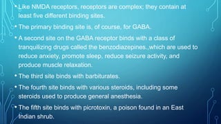 • Like NMDA receptors, receptors are complex; they contain at
least five different binding sites.
• The primary binding site is, of course, for GABA.
• A second site on the GABA receptor binds with a class of
tranquilizing drugs called the benzodiazepines.,which are used to
reduce anxiety, promote sleep, reduce seizure activity, and
produce muscle relaxation.
• The third site binds with barbiturates.
• The fourth site binds with various steroids, including some
steroids used to produce general anesthesia.
• The fifth site binds with picrotoxin, a poison found in an East
Indian shrub.
 