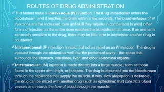 ROUTES OF DRUG ADMINISTRATION
The fastest route is intravenous (IV) injection. The drug immediately enters the
bloodstream, and it reaches the brain within a few seconds. The disadvantages of IV
injections are the increased care and skill they require in comparison to most other
forms of injection as the entire dose reaches the bloodstream at once. If an animal is
especially sensitive to the drug, there may be little time to administer another drug to
counteract.
Intraperitoneal (IP) injection is rapid, but not as rapid as an IV injection. The drug is
injected through the abdominal wall into the peritoneal cavity—the space that
surrounds the stomach, intestines, liver, and other abdominal organs.
Intramuscular (IM) injection is made directly into a large muscle, such as those
found in the upper arm, thigh, or buttocks. The drug is absorbed into the bloodstream
through the capillaries that supply the muscle. If very slow absorption is desirable,
the drug can be mixed with another drug (such as ephedrine) that constricts blood
vessels and retards the flow of blood through the muscle.
 