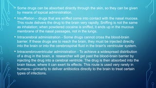 • Some drugs can be absorbed directly through the skin, so they can be given
by means of topical administration.
• Insufflation – drugs that are sniffed come into contact with the nasal mucosa.
This route delivers the drug to the brain very rapidly. Sniffing is not the same
as inhalation; when powdered cocaine is sniffed, it ends up in the mucous
membrane of the nasal passages, not in the lungs.
• Intracerebral administration - Some drugs cannot cross the blood-brain
barrier. If these drugs are to reach the brain, they must be injected directly
into the brain or into the cerebrospinal fluid in the brain's ventricular system.
• Intracerebroventricular administration - To achieve a widespread distribution
of a drug in the brain, a researcher will get past the blood-brain barrier by
injecting the drug into a cerebral ventricle. The drug is then absorbed into the
brain tissue, where it can exert its effects. This route is used very rarely in
humans—primarily to deliver antibiotics directly to the brain to treat certain
types of infections.
 