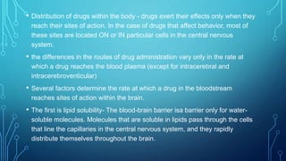 • Distribution of drugs within the body - drugs exert their effects only when they
reach their sites of action. In the case of drugs that affect behavior, most of
these sites are located ON or IN particular cells in the central nervous
system.
• the differences in the routes of drug administration vary only in the rate at
which a drug reaches the blood plasma (except for intracerebral and
intracerebroventicular)
• Several factors determine the rate at which a drug in the bloodstream
reaches sites of action within the brain.
• The first is lipid solubility- The blood-brain barrier isa barrier only for water-
soluble molecules. Molecules that are soluble in lipids pass through the cells
that line the capillaries in the central nervous system, and they rapidly
distribute themselves throughout the brain.
 