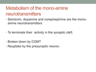 Metabolism of the mono-amine
neurotransmitters
• Serotonin, dopamine and norepinephrine are the mono-
amine neurotransmitters
• To terminate their activity in the synaptic cleft:
• Broken down by COMT
• Reuptake by the presynaptic neuron.
 