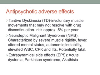 Antipsychotic adverse effects
Tardive Dyskinesia (TD)-involuntary muscle
movements that may not resolve with drug
discontinuation- risk approx. 5% per year
Neuroleptic Malignant Syndrome (NMS):
Characterized by severe muscle rigidity, fever,
altered mental status, autonomic instability,
elevated WBC, CPK and lfts. Potentially fatal.
Extrapyramidal side effects (EPS): Acute
dystonia, Parkinson syndrome, Akathisia
 