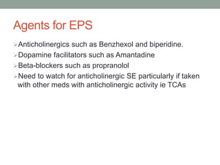 Agents for EPS
Anticholinergics such as Benzhexol and biperidine.
Dopamine facilitators such as Amantadine
Beta-blockers such as propranolol
Need to watch for anticholinergic SE particularly if taken
with other meds with anticholinergic activity ie TCAs
 